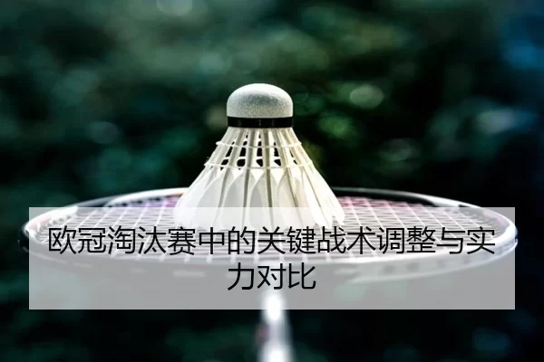 欧冠淘汰赛中的关键战术调整与实力对比